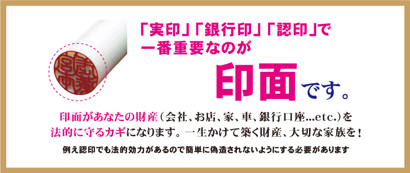 実印、銀行印、認印で一番重要なのが印面です。印面があなたの財産（会社、お店、家、車、銀行口座など）を法的に守るカギになります。一生かけて築く財産、大切な家族を！たとえ認印でも法的効力があるので簡単に偽造されないようにする必要があります